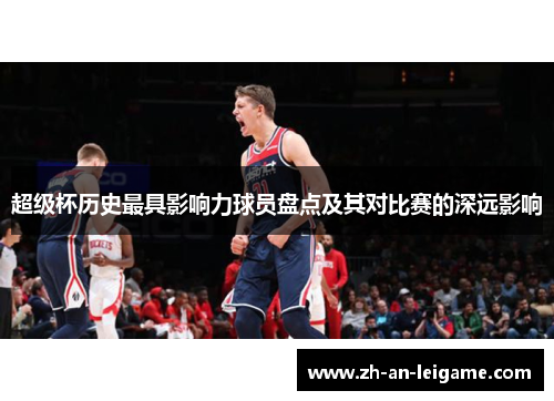 超级杯历史最具影响力球员盘点及其对比赛的深远影响 超级杯历史最具影响力球员盘点及其对比赛的深远影响