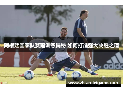 阿根廷国家队赛前训练揭秘 如何打造强大决胜之道